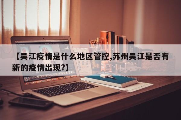 【吴江疫情是什么地区管控,苏州吴江是否有新的疫情出现?】