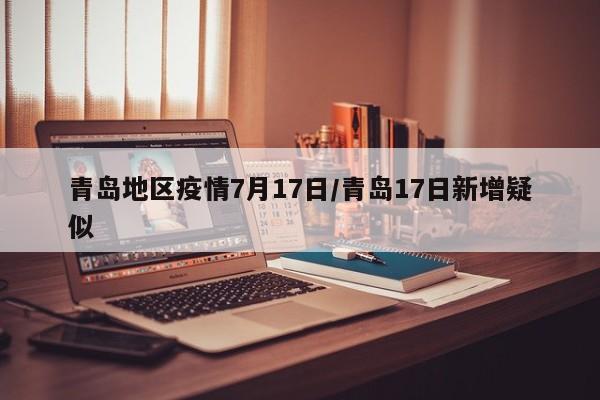 青岛地区疫情7月17日/青岛17日新增疑似