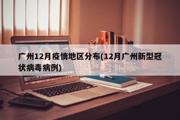广州12月疫情地区分布(12月广州新型冠状病毒病例)