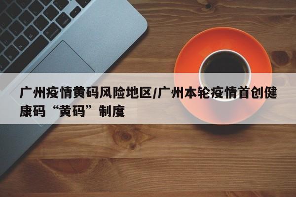 广州疫情黄码风险地区/广州本轮疫情首创健康码“黄码”制度