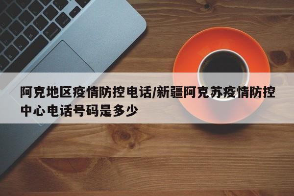 阿克地区疫情防控电话/新疆阿克苏疫情防控中心电话号码是多少