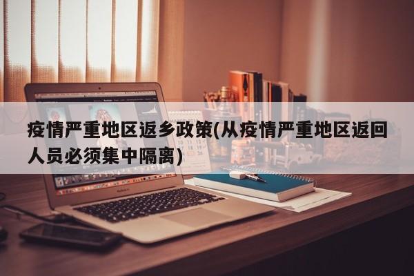 疫情严重地区返乡政策(从疫情严重地区返回人员必须集中隔离)