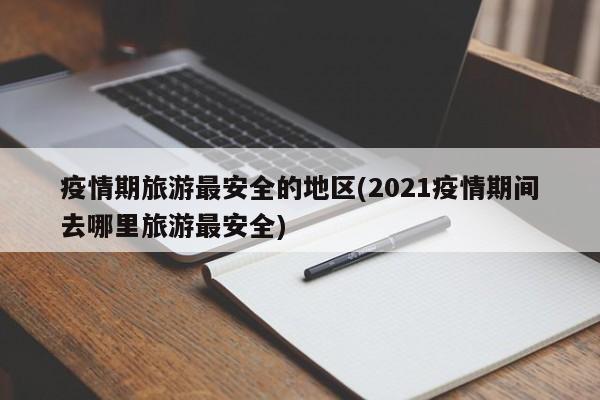 疫情期旅游最安全的地区(2021疫情期间去哪里旅游最安全)