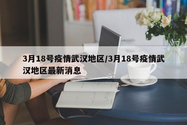 3月18号疫情武汉地区/3月18号疫情武汉地区最新消息