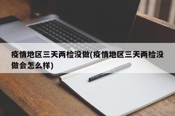 疫情地区三天两检没做(疫情地区三天两检没做会怎么样)