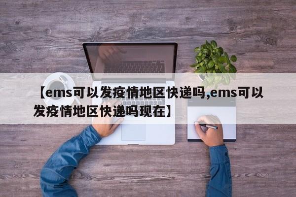 【ems可以发疫情地区快递吗,ems可以发疫情地区快递吗现在】