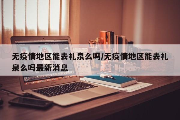 无疫情地区能去礼泉么吗/无疫情地区能去礼泉么吗最新消息