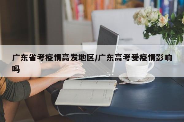 广东省考疫情高发地区/广东高考受疫情影响吗