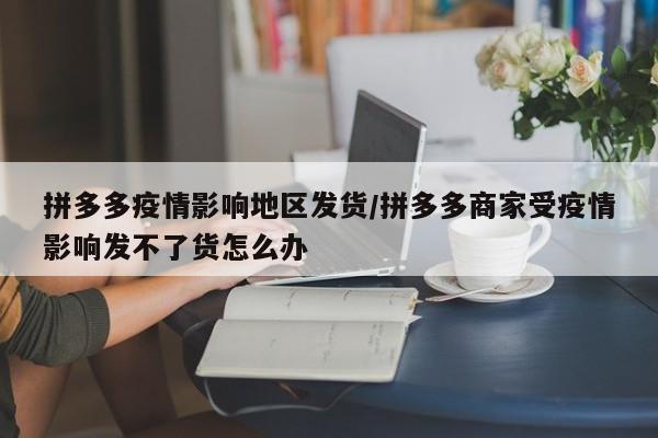 拼多多疫情影响地区发货/拼多多商家受疫情影响发不了货怎么办