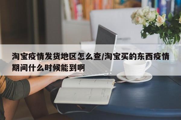 淘宝疫情发货地区怎么查/淘宝买的东西疫情期间什么时候能到啊