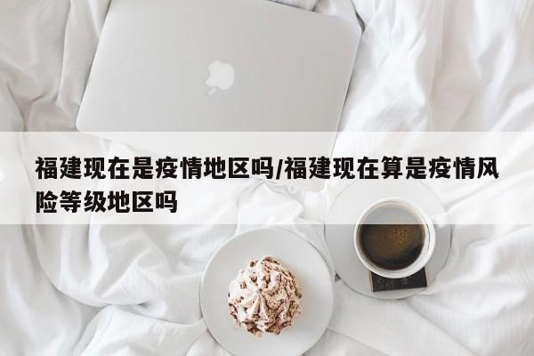 福建现在是疫情地区吗/福建现在算是疫情风险等级地区吗