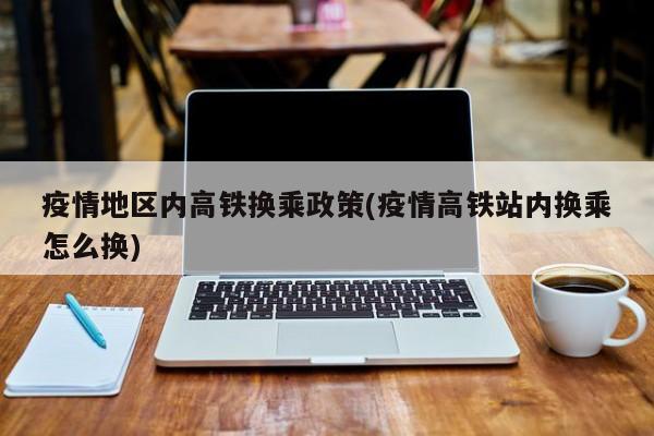 疫情地区内高铁换乘政策(疫情高铁站内换乘怎么换)