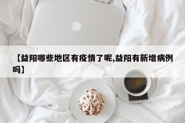 【益阳哪些地区有疫情了呢,益阳有新增病例吗】
