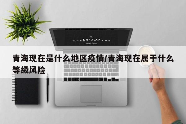 青海现在是什么地区疫情/青海现在属于什么等级风险