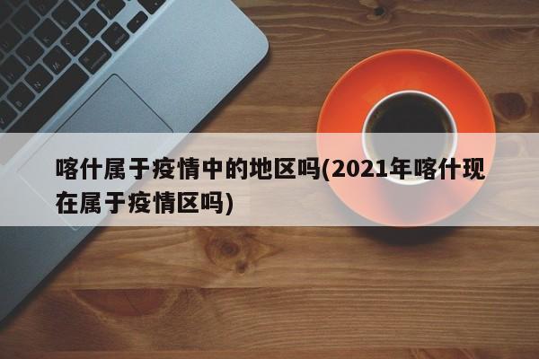 喀什属于疫情中的地区吗(2021年喀什现在属于疫情区吗)