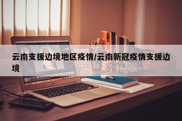 云南支援边境地区疫情/云南新冠疫情支援边境