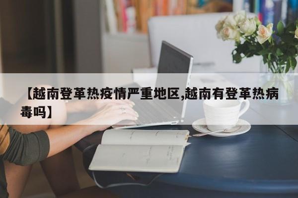 【越南登革热疫情严重地区,越南有登革热病毒吗】