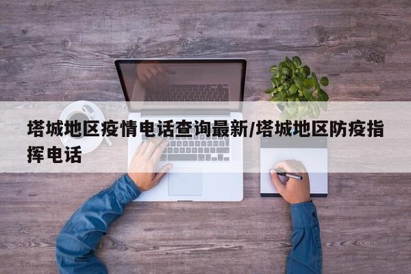 塔城地区疫情电话查询最新/塔城地区防疫指挥电话