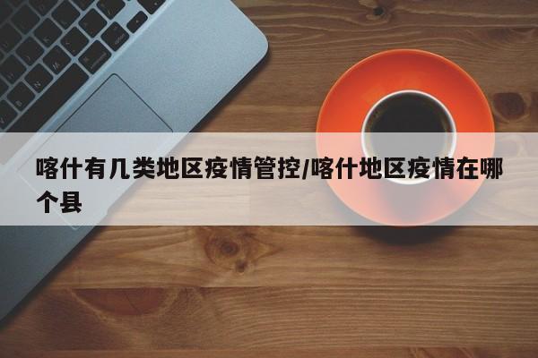 喀什有几类地区疫情管控/喀什地区疫情在哪个县