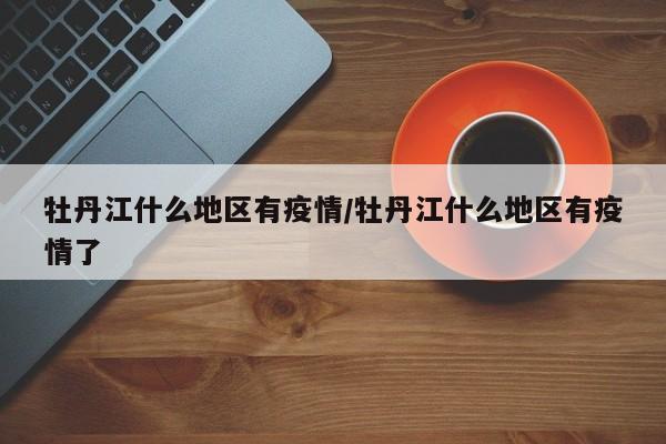牡丹江什么地区有疫情/牡丹江什么地区有疫情了
