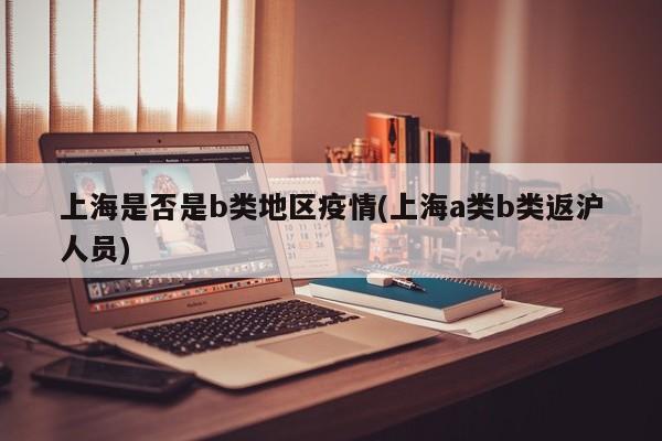 上海是否是b类地区疫情(上海a类b类返沪人员)