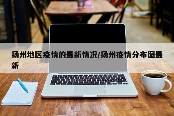 扬州地区疫情的最新情况/扬州疫情分布图最新