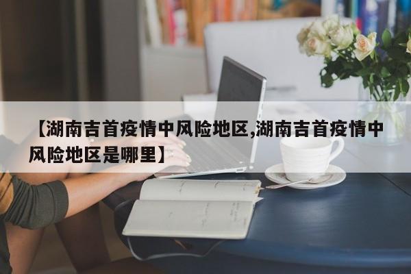【湖南吉首疫情中风险地区,湖南吉首疫情中风险地区是哪里】