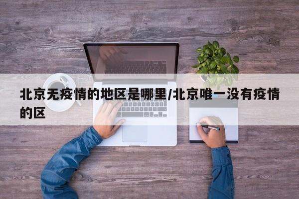 北京无疫情的地区是哪里/北京唯一没有疫情的区