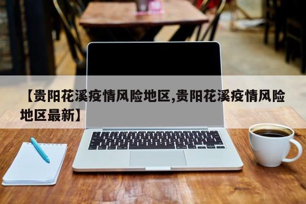 【贵阳花溪疫情风险地区,贵阳花溪疫情风险地区最新】