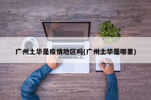 广州土华是疫情地区吗(广州土华是哪里)