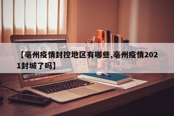 【亳州疫情封控地区有哪些,亳州疫情2021封城了吗】