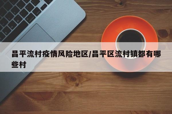 昌平流村疫情风险地区/昌平区流村镇都有哪些村