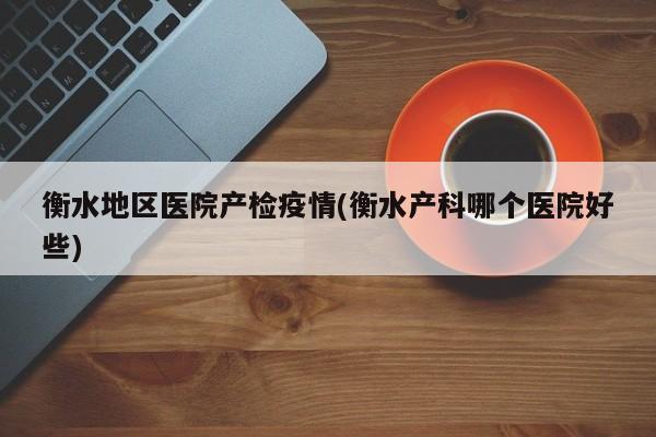 衡水地区医院产检疫情(衡水产科哪个医院好些)