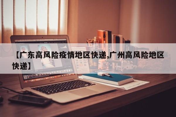 【广东高风险疫情地区快递,广州高风险地区快递】