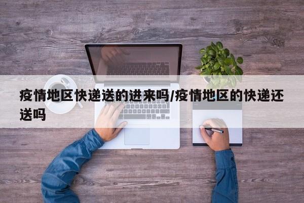 疫情地区快递送的进来吗/疫情地区的快递还送吗