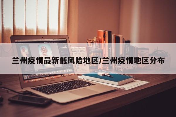 兰州疫情最新低风险地区/兰州疫情地区分布