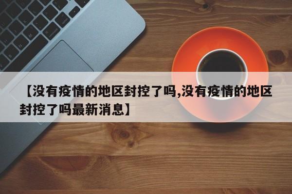 【没有疫情的地区封控了吗,没有疫情的地区封控了吗最新消息】