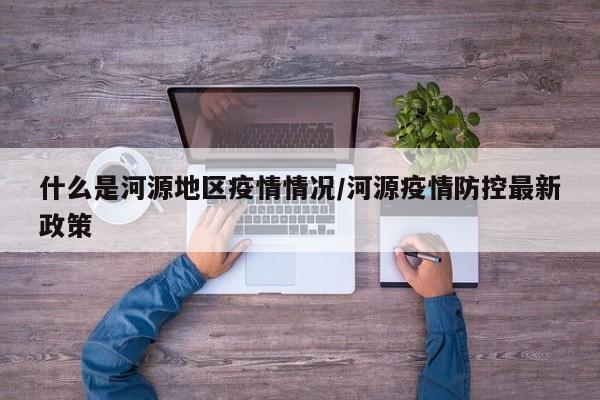 什么是河源地区疫情情况/河源疫情防控最新政策