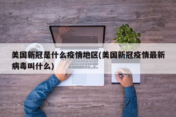 美国新冠是什么疫情地区(美国新冠疫情最新病毒叫什么)
