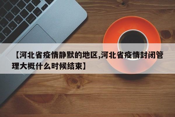 【河北省疫情静默的地区,河北省疫情封闭管理大概什么时候结束】
