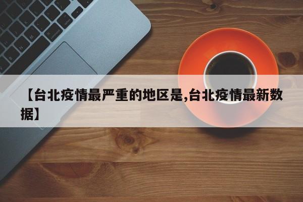 【台北疫情最严重的地区是,台北疫情最新数据】