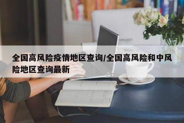 全国高风险疫情地区查询/全国高风险和中风险地区查询最新