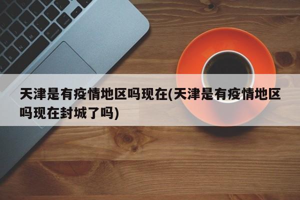 天津是有疫情地区吗现在(天津是有疫情地区吗现在封城了吗)