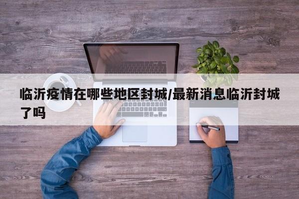 临沂疫情在哪些地区封城/最新消息临沂封城了吗