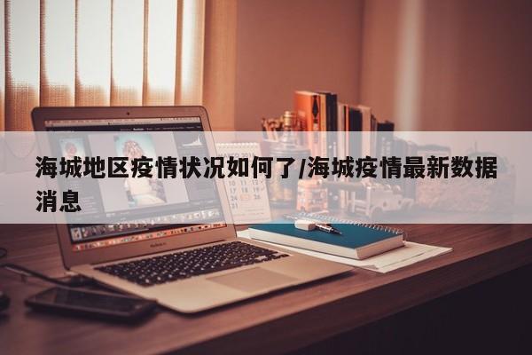海城地区疫情状况如何了/海城疫情最新数据消息