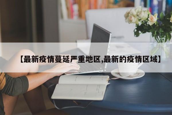 【最新疫情蔓延严重地区,最新的疫情区域】