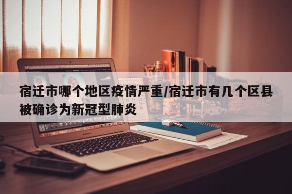 宿迁市哪个地区疫情严重/宿迁市有几个区县被确诊为新冠型肺炎
