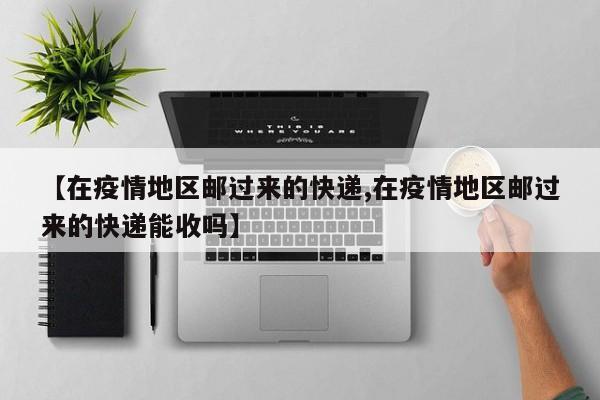 【在疫情地区邮过来的快递,在疫情地区邮过来的快递能收吗】