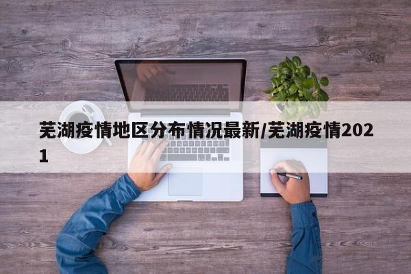芜湖疫情地区分布情况最新/芜湖疫情2021