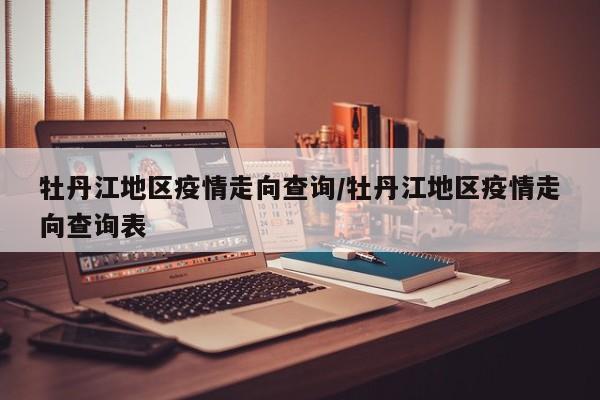 牡丹江地区疫情走向查询/牡丹江地区疫情走向查询表